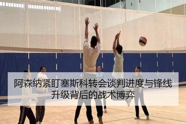 阿森纳紧盯塞斯科转会谈判进度与锋线升级背后的战术博弈
