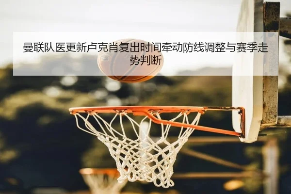 曼联队医更新卢克肖复出时间牵动防线调整与赛季走势判断