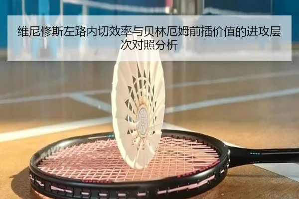 维尼修斯左路内切效率与贝林厄姆前插价值的进攻层次对照分析