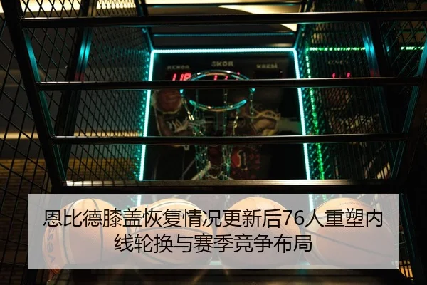 恩比德膝盖恢复情况更新后76人重塑内线轮换与赛季竞争布局