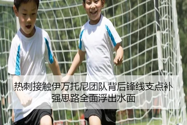 热刺接触伊万托尼团队背后锋线支点补强思路全面浮出水面